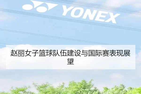赵丽女子篮球队伍建设与国际赛表现展望